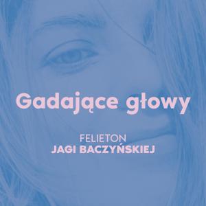 Gadające głowy [felieton Jagi Baczyńskiej]